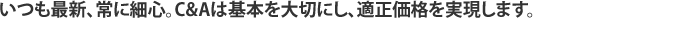 いつも最新、常に細心。C&Aは基本を大切し、適正価格を実現します。